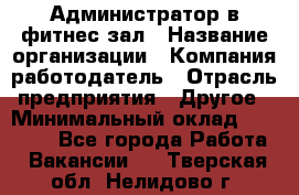 Администратор в фитнес-зал › Название организации ­ Компания-работодатель › Отрасль предприятия ­ Другое › Минимальный оклад ­ 25 000 - Все города Работа » Вакансии   . Тверская обл.,Нелидово г.